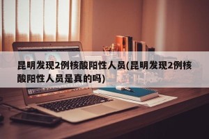 昆明发现2例核酸阳性人员(昆明发现2例核酸阳性人员是真的吗)