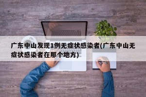 广东中山发现1例无症状感染者(广东中山无症状感染者在那个地方)