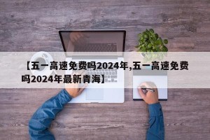 【五一高速免费吗2024年,五一高速免费吗2024年最新青海】