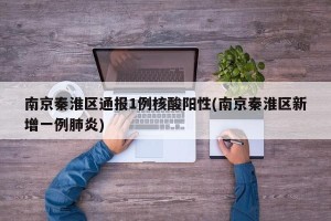 南京秦淮区通报1例核酸阳性(南京秦淮区新增一例肺炎)
