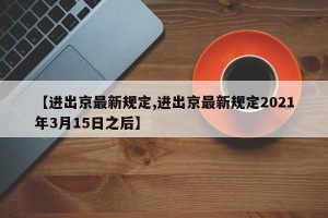 【进出京最新规定,进出京最新规定2021年3月15日之后】
