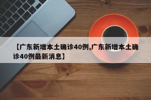 【广东新增本土确诊40例,广东新增本土确诊40例最新消息】