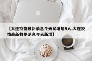 【大连疫情最新消息今天又增加9人,大连疫情最新数据消息今天新增】