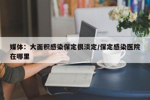 媒体：大面积感染保定很淡定/保定感染医院在哪里