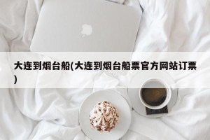 大连到烟台船(大连到烟台船票官方网站订票)