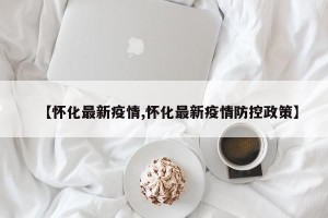 【怀化最新疫情,怀化最新疫情防控政策】