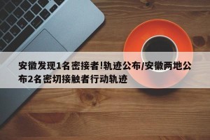 安徽发现1名密接者!轨迹公布/安徽两地公布2名密切接触者行动轨迹