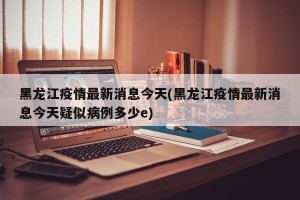 黑龙江疫情最新消息今天(黑龙江疫情最新消息今天疑似病例多少e)