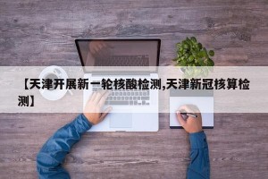 【天津开展新一轮核酸检测,天津新冠核算检测】