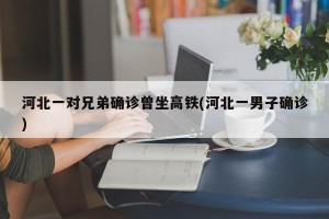 河北一对兄弟确诊曾坐高铁(河北一男子确诊)