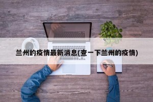 兰州的疫情最新消息(查一下兰州的疫情)