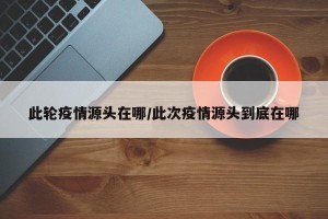 此轮疫情源头在哪/此次疫情源头到底在哪