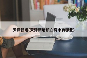 天津新增(天津新增私立高中有哪些)