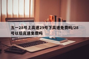 五一28号上高速29号下高速免费吗/28号以后高速免费吗