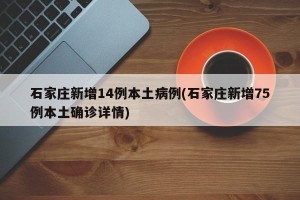 石家庄新增14例本土病例(石家庄新增75例本土确诊详情)