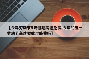 【今年劳动节5天假期高速免费,今年的五一劳动节高速要收过路费吗】