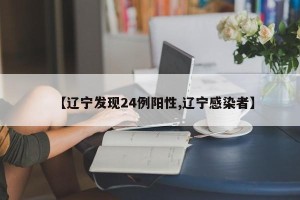 【辽宁发现24例阳性,辽宁感染者】