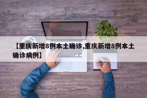 【重庆新增8例本土确诊,重庆新增8例本土确诊病例】