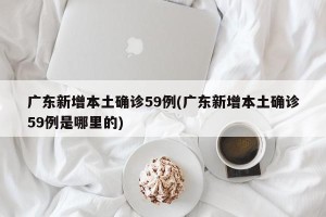 广东新增本土确诊59例(广东新增本土确诊59例是哪里的)