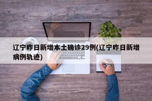 辽宁昨日新增本土确诊29例(辽宁昨日新增病例轨迹)