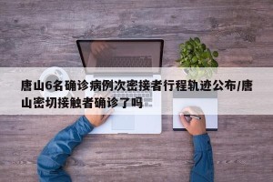 唐山6名确诊病例次密接者行程轨迹公布/唐山密切接触者确诊了吗