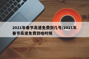 2021年春节高速免费到几号/2021年春节高速免费到啥时候