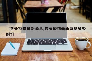 【包头疫情最新消息,包头疫情最新消息多少例?】