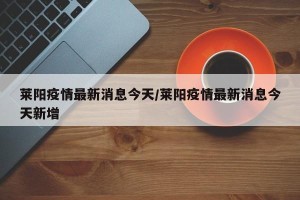 莱阳疫情最新消息今天/莱阳疫情最新消息今天新增