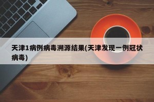 天津1病例病毒溯源结果(天津发现一例冠状病毒)